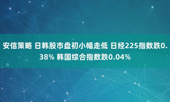 安信策略 日韩股市盘初小幅走低 日经225指数跌0.38% 韩国综合指数跌0.04%