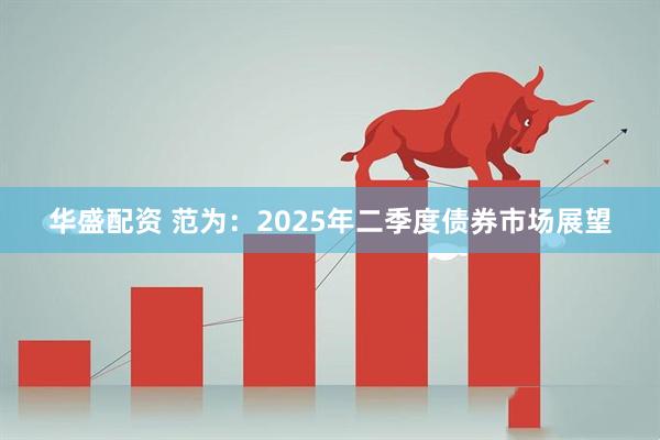 华盛配资 范为：2025年二季度债券市场展望