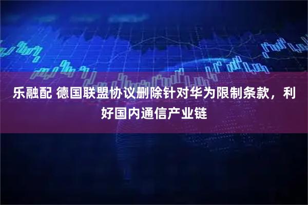 乐融配 德国联盟协议删除针对华为限制条款，利好国内通信产业链