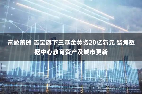 富盈策略 吉宝旗下三基金募资20亿新元 聚焦数据中心教育资产及城市更新