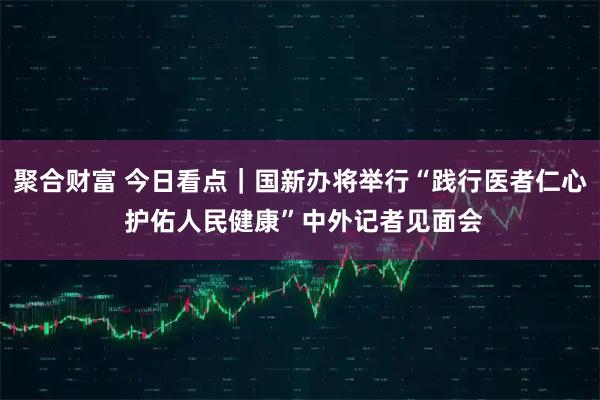 聚合财富 今日看点｜国新办将举行“践行医者仁心 护佑人民健康”中外记者见面会