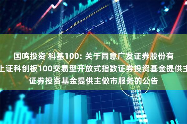 国鸣投资 科基100: 关于同意广发证券股份有限公司为汇添富上证科创板100交易型开放式指数证券投资基金提供主做市服务的公告
