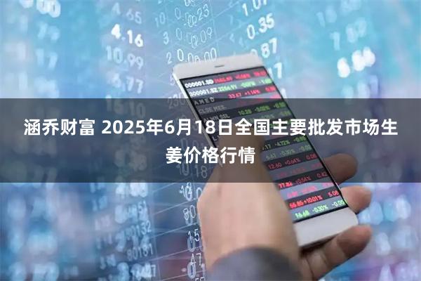 涵乔财富 2025年6月18日全国主要批发市场生姜价格行情