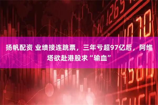 扬帆配资 业绩接连跳票，三年亏超97亿后，阿维塔欲赴港股求“输血”