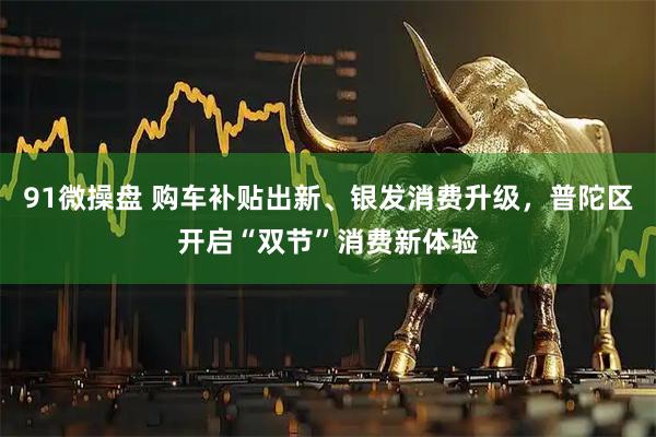 91微操盘 购车补贴出新、银发消费升级，普陀区开启“双节”消费新体验