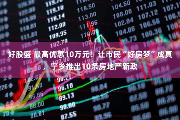 好股盛 最高优惠10万元！让市民“好房梦”成真，宁乡推出10条房地产新政