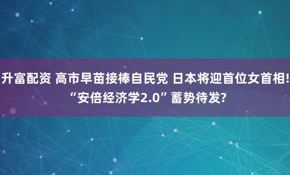 升富配资 高市早苗接棒自民党 日本将迎首位女首相! “安倍经济学2.0”蓄势待发?