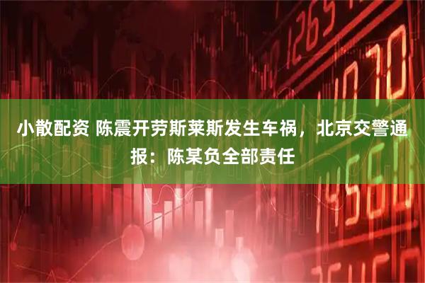 小散配资 陈震开劳斯莱斯发生车祸，北京交警通报：陈某负全部责任