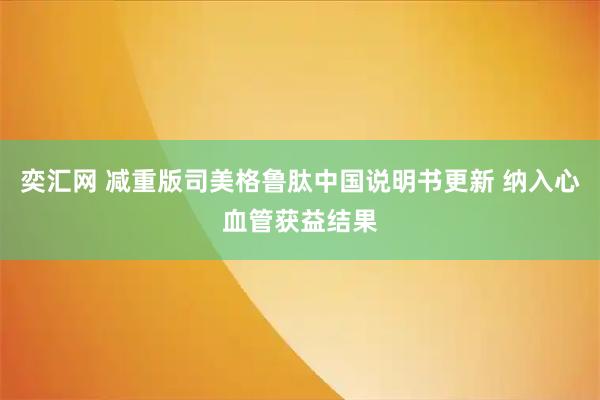 奕汇网 减重版司美格鲁肽中国说明书更新 纳入心血管获益结果