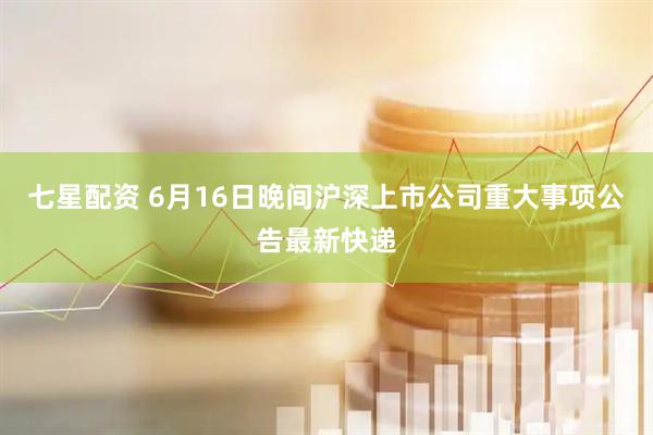 七星配资 6月16日晚间沪深上市公司重大事项公告最新快递