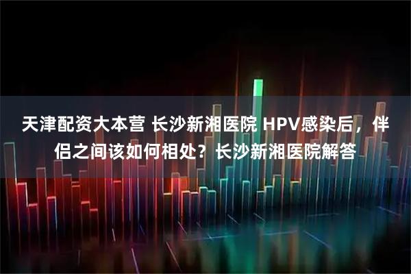 天津配资大本营 长沙新湘医院 HPV感染后，伴侣之间该如何相处？长沙新湘医院解答