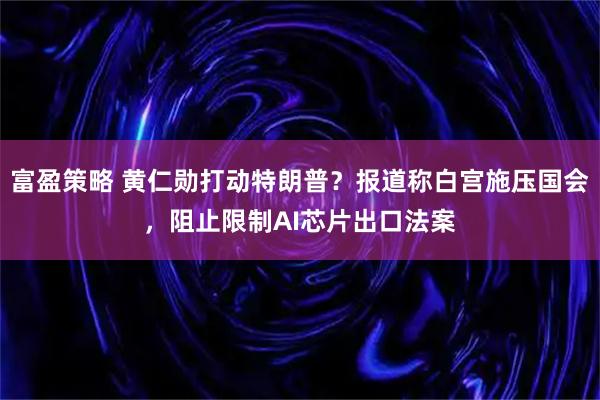 富盈策略 黄仁勋打动特朗普？报道称白宫施压国会，阻止限制AI芯片出口法案