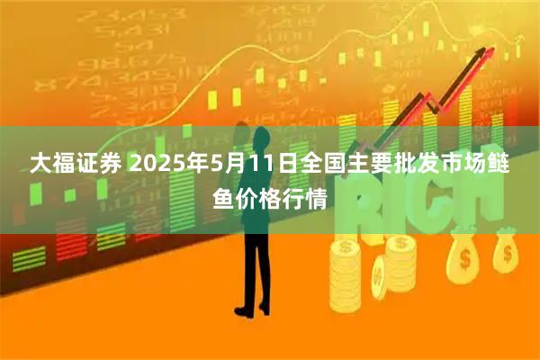 大福证券 2025年5月11日全国主要批发市场鲢鱼价格行情