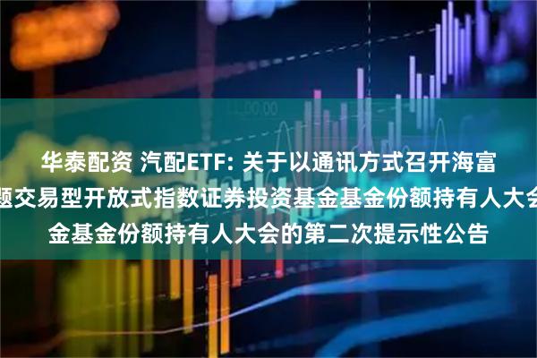 华泰配资 汽配ETF: 关于以通讯方式召开海富通中证汽车零部件主题交易型开放式指数证券投资基金基金份额持有人大会的第二次提示性公告