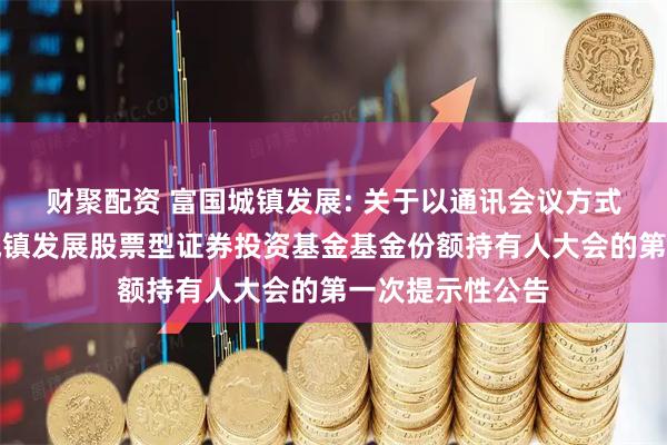财聚配资 富国城镇发展: 关于以通讯会议方式二次召开富国城镇发展股票型证券投资基金基金份额持有人大会的第一次提示性公告