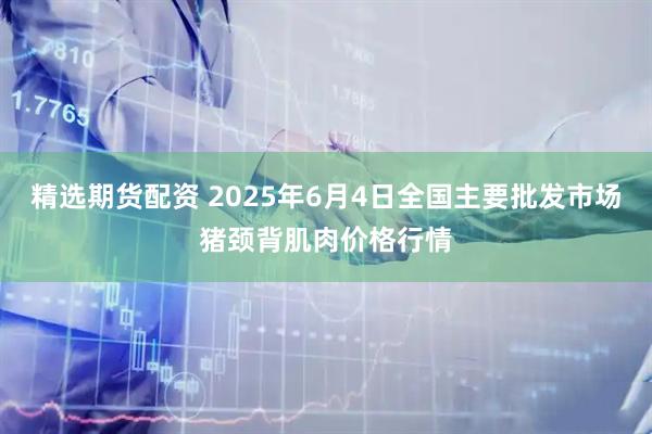 精选期货配资 2025年6月4日全国主要批发市场猪颈背肌肉价格行情