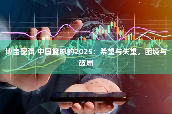 博宝配资 中国篮球的2025：希望与失望，困境与破局