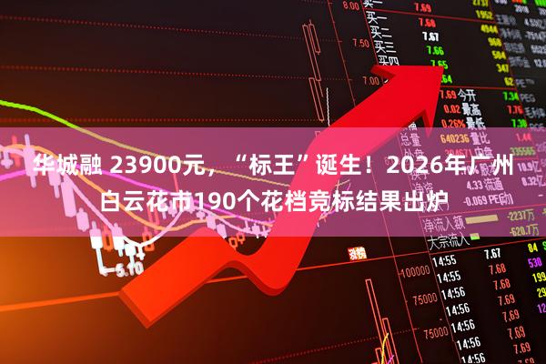 华城融 23900元，“标王”诞生！2026年广州白云花市190个花档竞标结果出炉