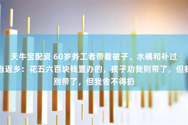 天牛宝配资 60岁务工者带着被子、水桶和补过的鞋等家当返乡：花五六百块钱置办的，孩子劝我别带了，但我舍不得扔
